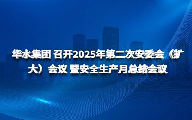 华水集团 召开2025年第二次安委会（扩大）会议 暨安全生产月总结会议